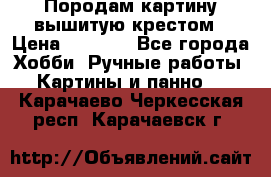 Породам картину вышитую крестом › Цена ­ 8 000 - Все города Хобби. Ручные работы » Картины и панно   . Карачаево-Черкесская респ.,Карачаевск г.